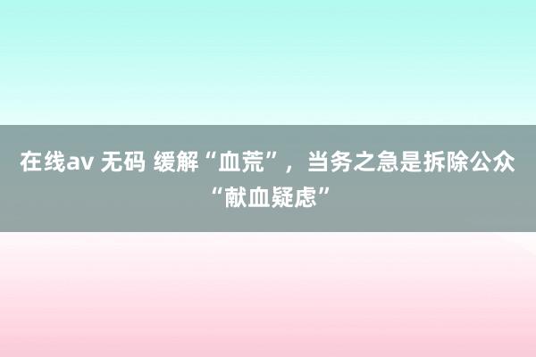 在线av 无码 缓解“血荒”，当务之急是拆除公众“献血疑虑”