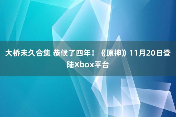 大桥未久合集 恭候了四年！《原神》11月20日登陆Xbox平台