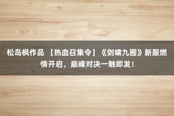 松岛枫作品 【热血召集令】《剑啸九囿》新服燃情开启，巅峰对决一触即发！