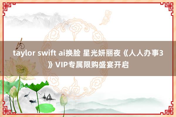 taylor swift ai换脸 星光妍丽夜《人人办事3》VIP专属限购盛宴开启