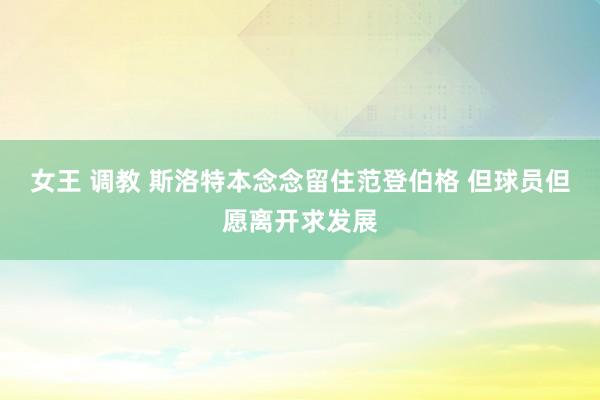女王 调教 斯洛特本念念留住范登伯格 但球员但愿离开求发展