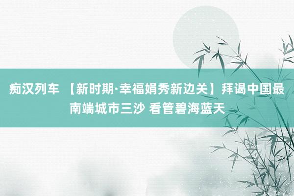 痴汉列车 【新时期·幸福娟秀新边关】拜谒中国最南端城市三沙 看管碧海蓝天