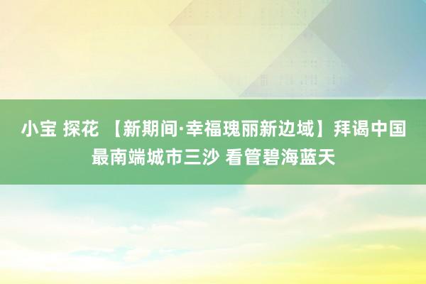 小宝 探花 【新期间·幸福瑰丽新边域】拜谒中国最南端城市三沙 看管碧海蓝天
